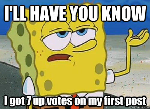 ill have you know i got 7 up votes on my first post - ILL HAVE YOU KNOW