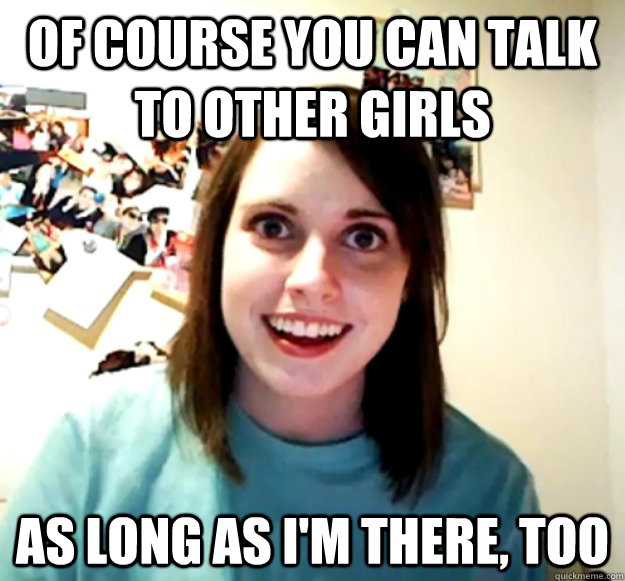 of course you can talk to other girls as long as im there - Overly Attached Girlfriend