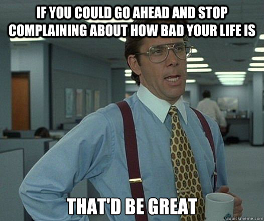 if you could go ahead and stop complaining about how bad you -