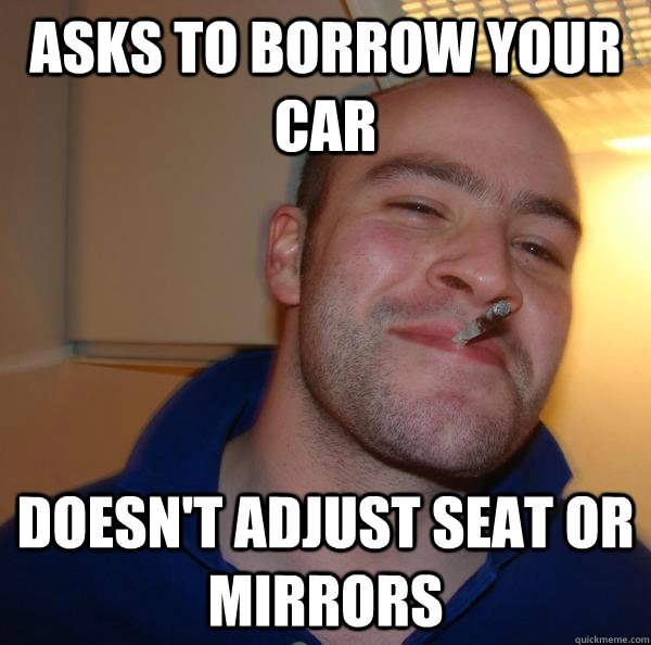 asks to borrow your car doesnt adjust seat or mirrors - Good Guy Greg
