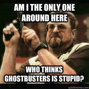 am i the only one around here who thinks ghostbusters is stu - AM I THE ONLY ONE AROUND HERE