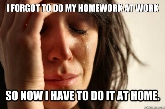 i forgot to do my homework at work so now i have to do it at - First World Problems