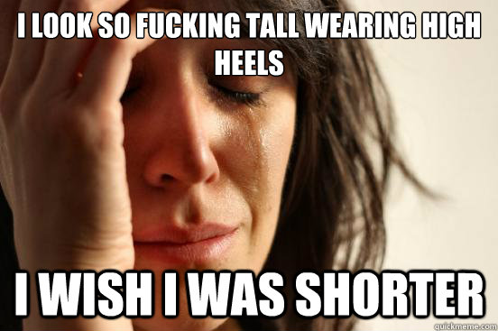 i look so fucking tall wearing high heels i wish i was short - First World Problems