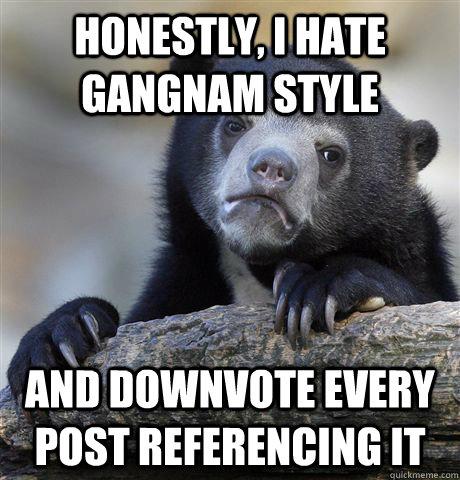 honestly i hate gangnam style and downvote every post refer - Confession Bear