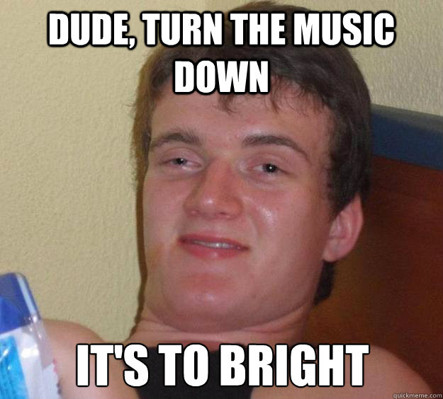 dude turn the music down its to bright - 10 Guy