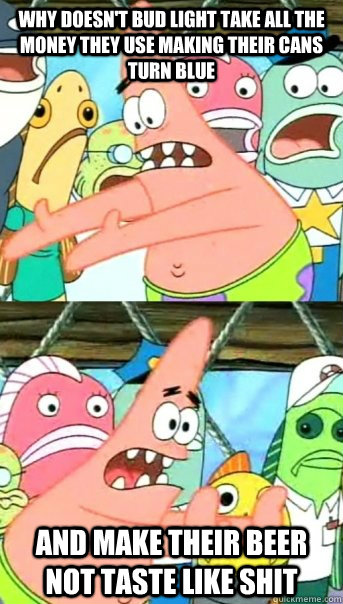 why doesnt bud light take all the money they use making the - Push it somewhere else Patrick