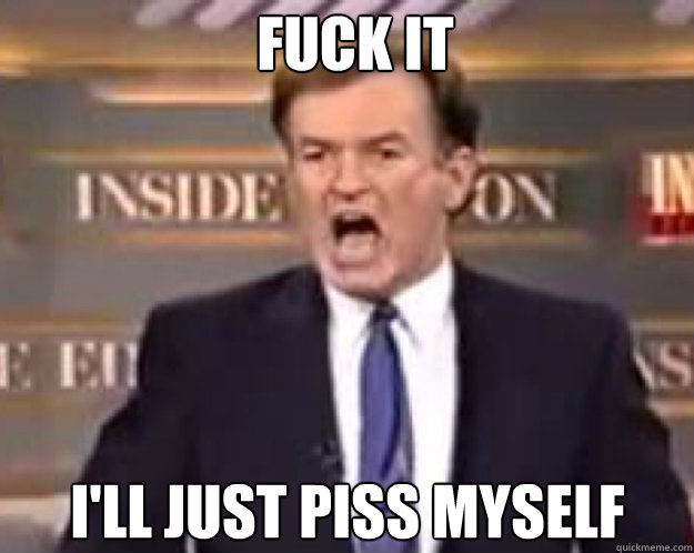fuck it ill just piss myself - fuck it bill