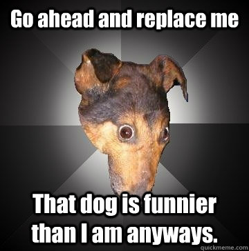 go ahead and replace me that dog is funnier than i am anyway - Depression Dog