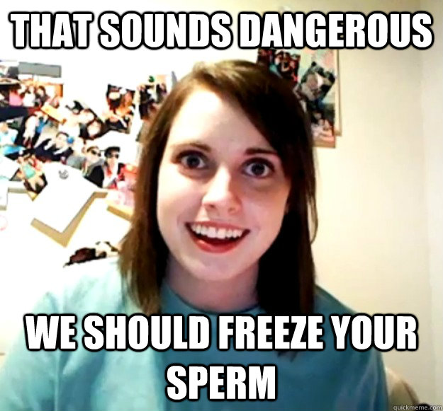 that sounds dangerous we should freeze your sperm - Overly Attached Girlfriend