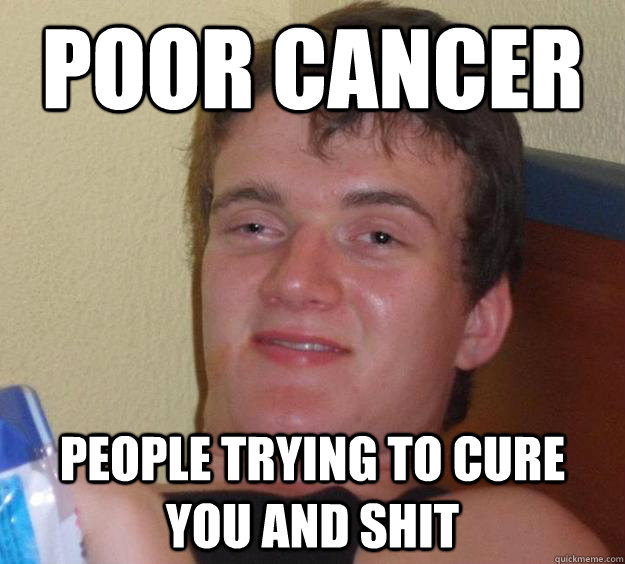 poor cancer people trying to cure you and shit - 10 Guy