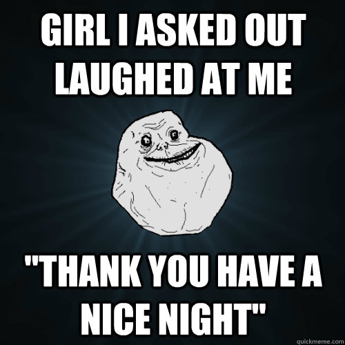 girl i asked out laughed at me thank you have a nice night - Forever Alone