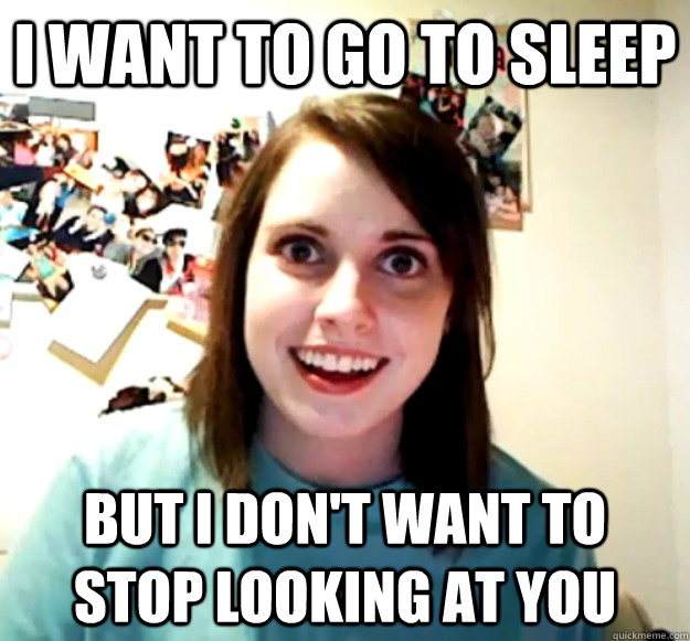 i want to go to sleep but i dont want to stop looking at yo - Overly Attached Girlfriend