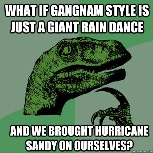what if gangnam style is just a giant rain dance and we brou - Philosoraptor