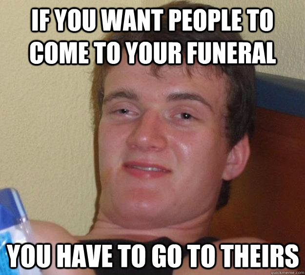 if you want people to come to your funeral you have to go to - 10 Guy