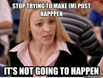 stop trying to make m post happpen its not going to happe - Regina George