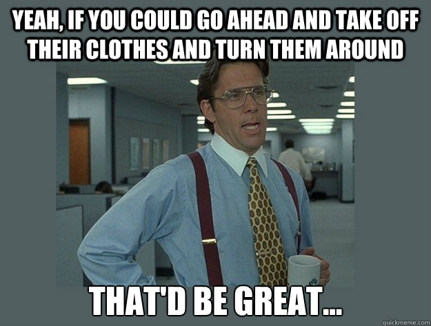 yeah if you could go ahead and take off their clothes and t - Office Space Lumbergh