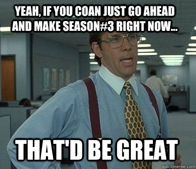 yeah if you coan just go ahead and make season3 right now - Bill Lumbergh