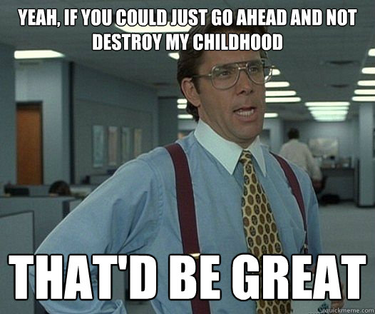 yeah if you could just go ahead and not destroy my childhoo - Lumbergh