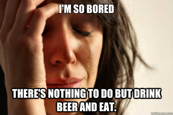im so bored theres nothing to do but drink beer and eat - First World Problems