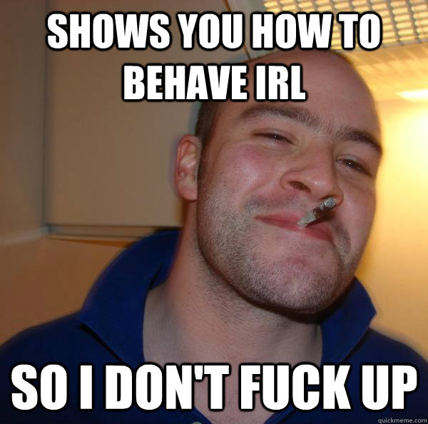 shows you how to behave irl so i dont fuck up - Good Guy Greg