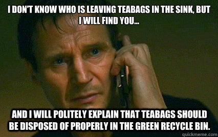 i dont know who is leaving teabags in the sink but i will - Angry Liam Neeson