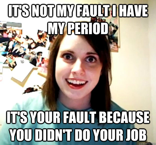 its not my fault i have my period its your fault because y - Overly Attached Girlfriend