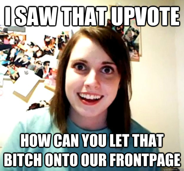 i saw that upvote how can you let that bitch onto our frontp - Overly Attached Girlfriend