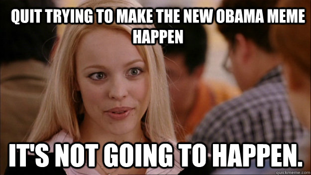 quit trying to make the new obama meme happen its not going - Mean Girls Carleton