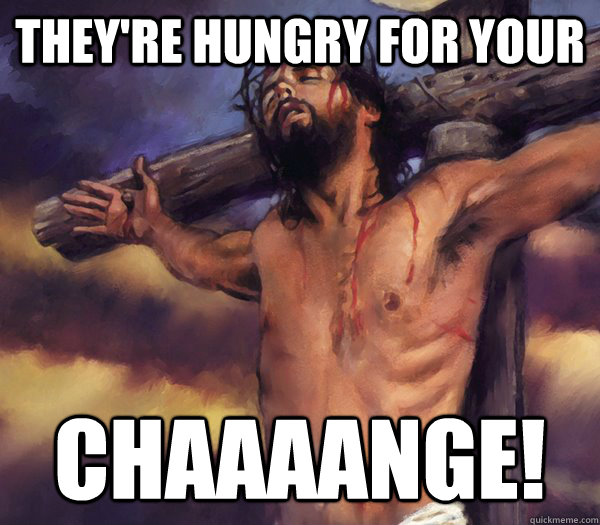 theyre hungry for your chaaaange -