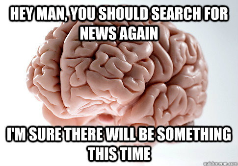 hey man you should search for news again im sure there wil - Scumbag Brain