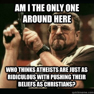 am i the only one around here who thinks atheists are just a - AM I THE ONLY ONE AROUND HERE
