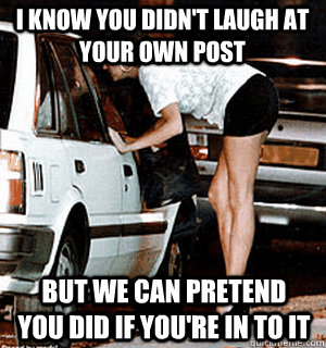 i know you didnt laugh at your own post but we can pretend - Karma Whore