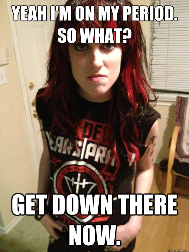 yeah im on my period so what get down there now - Overly Aggressive Girlfriend