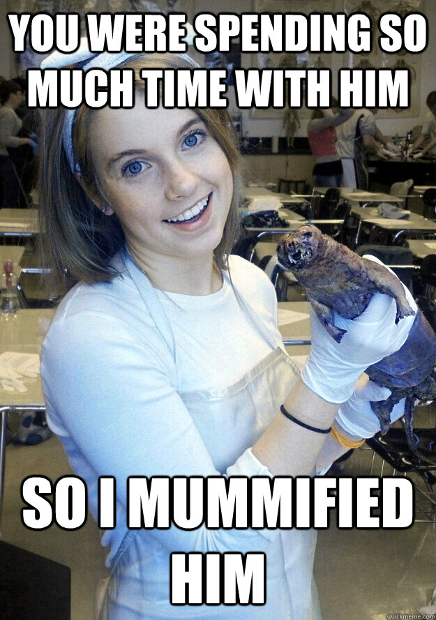 you were spending so much time with him so i mummified him -