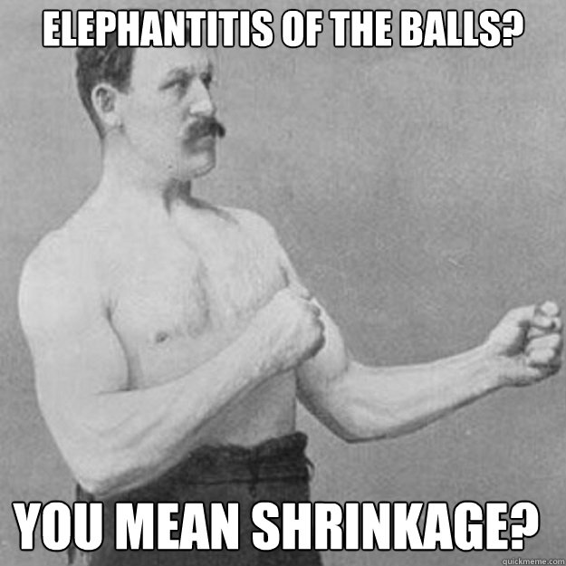 elephantitis of the balls you mean shrinkage - overly manly man