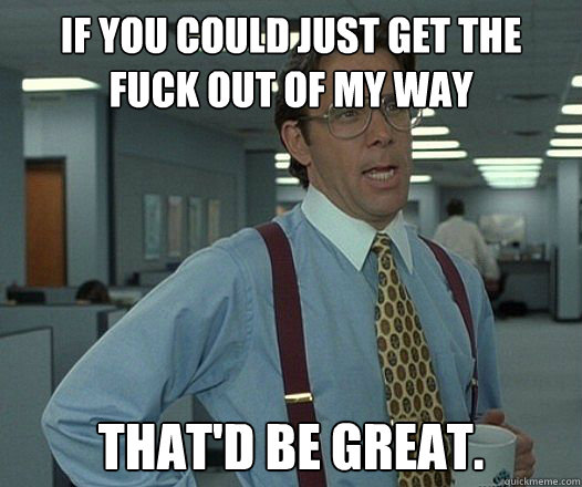 if you could just get the fuck out of my way thatd be great - Bill Lumbergh - Thatd be great.
