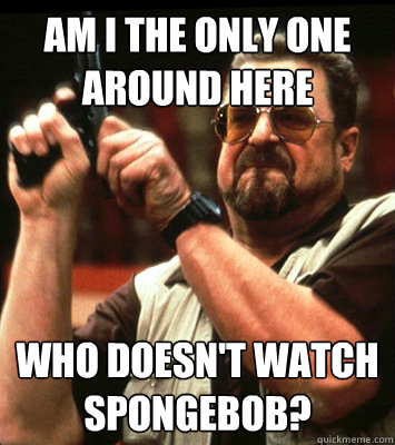 am i the only one around here who doesnt watch spongebob - Angry walter
