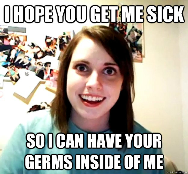 i hope you get me sick so i can have your germs inside of me - Overly Attached Girlfriend