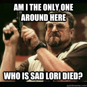am i the only one around here who is sad lori died - AM I THE ONLY ONE AROUND HERE