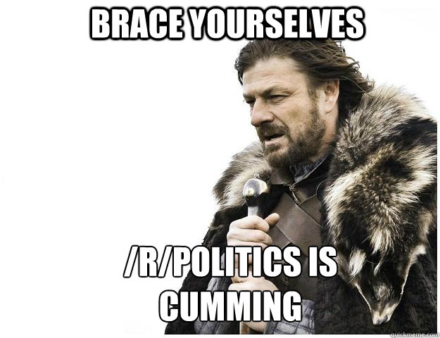 brace yourselves rpolitics is cumming - Imminent Ned