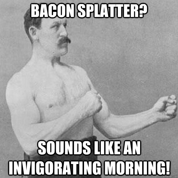 bacon splatter sounds like an invigorating morning - overly manly man