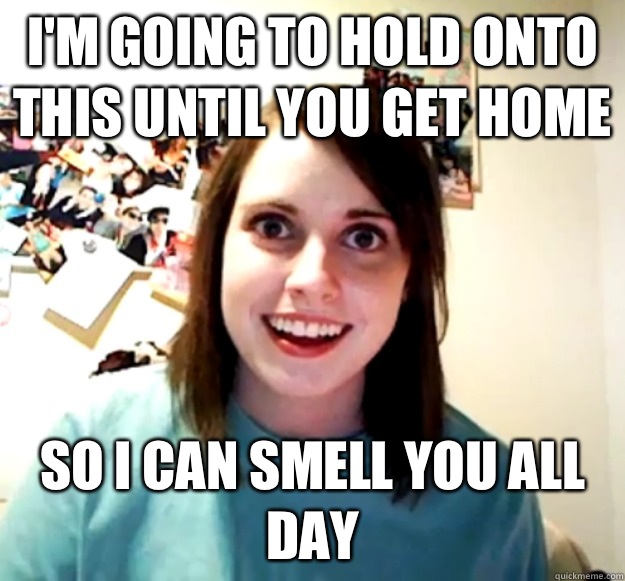 Im going to hold onto this until you get home So I can smell - Overly Attached Girlfriend