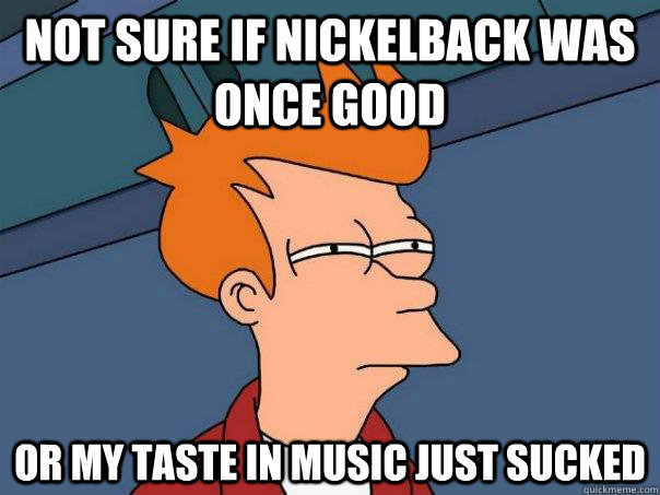 not sure if nickelback was once good or my taste in music ju - Futurama Fry