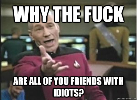 why the fuck are all of you friends with idiots - ANNOYED PICARD
