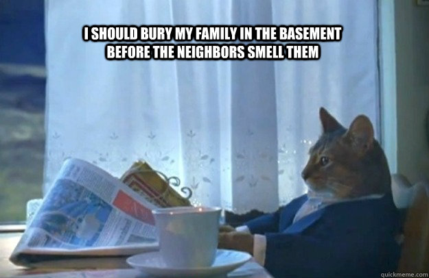i should bury my family in the basement before the neighbors - Sophisticated Cat