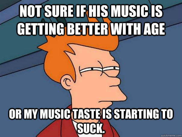 not sure if his music is getting better with age or my music - Futurama Fry
