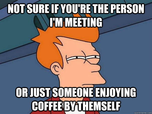 not sure if youre the person im meeting or just someone en - Not sure Fry