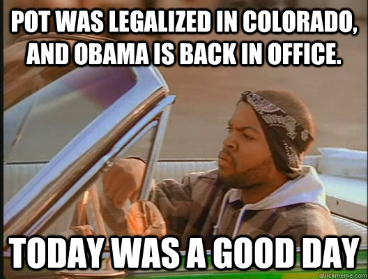 pot was legalized in colorado and obama is back in office - today was a good day