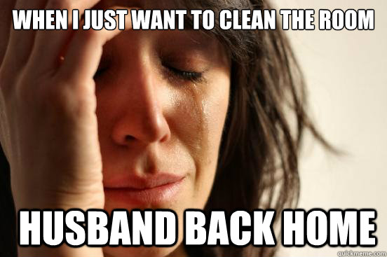 when i just want to clean the room husband back home - First World Problems