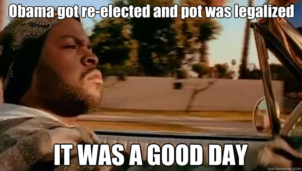 obama got reelected and pot was legalized it was a good day - It was a good day